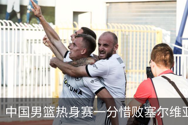 中国男篮热身赛一分惜败塞尔维亚KK FMP俱乐部队